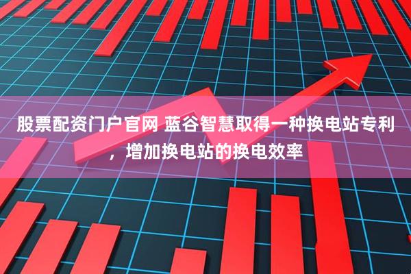 股票配资门户官网 蓝谷智慧取得一种换电站专利，增加换电站的换电效率