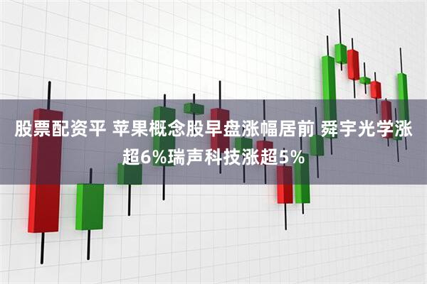 股票配资平 苹果概念股早盘涨幅居前 舜宇光学涨超6%瑞声科技涨超5%