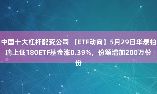 中国十大杠杆配资公司 【ETF动向】5月29日华泰柏瑞上证180ETF基金涨0.39%，份额增加200万份