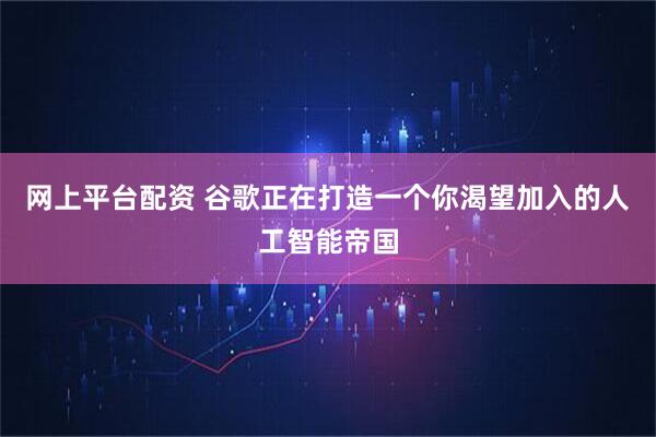 网上平台配资 谷歌正在打造一个你渴望加入的人工智能帝国