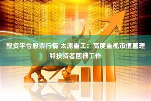 配资平台股票行情 太原重工：高度重视市值管理和投资者回报工作