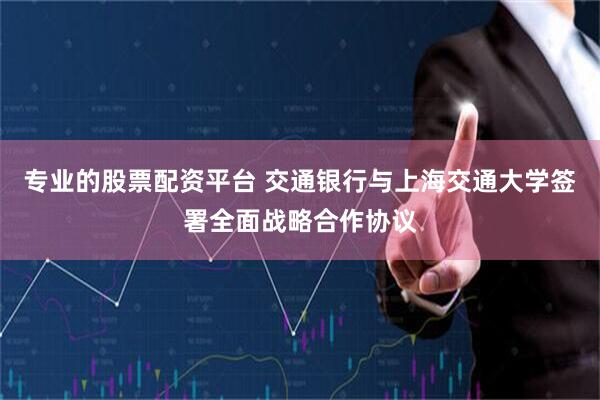 专业的股票配资平台 交通银行与上海交通大学签署全面战略合作协议