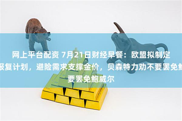 网上平台配资 7月21日财经早餐：欧盟拟制定关税报复计划，避险需求支撑金价，贝森特力劝不要罢免鲍威尔