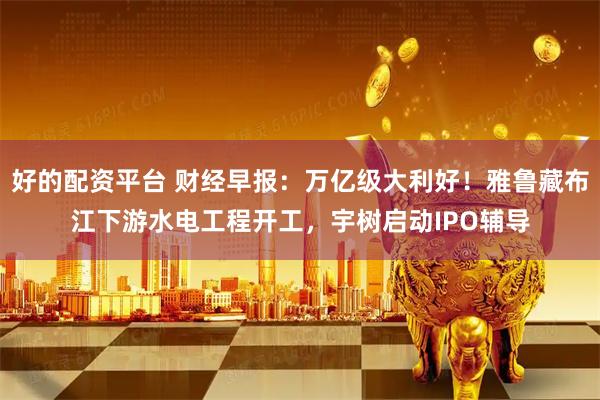 好的配资平台 财经早报：万亿级大利好！雅鲁藏布江下游水电工程开工，宇树启动IPO辅导
