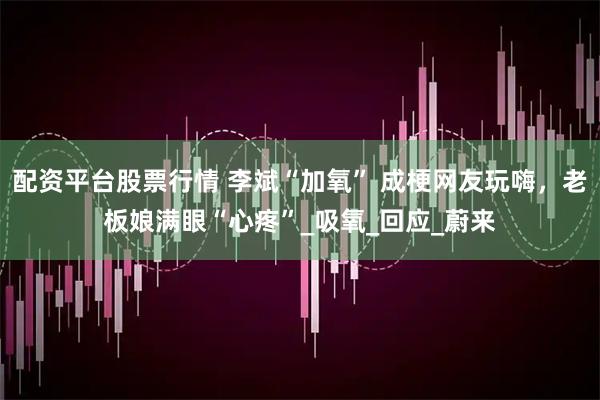 配资平台股票行情 李斌“加氧” 成梗网友玩嗨，老板娘满眼“心疼”_吸氧_回应_蔚来
