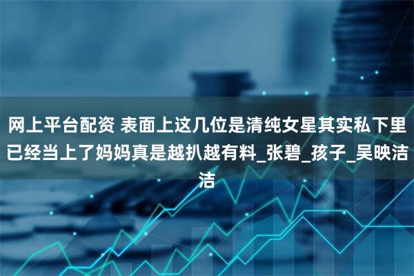 网上平台配资 表面上这几位是清纯女星其实私下里已经当上了妈妈真是越扒越有料_张碧_孩子_吴映洁