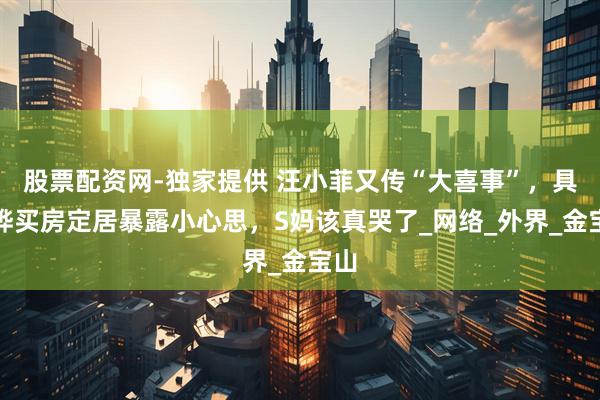 股票配资网-独家提供 汪小菲又传“大喜事”，具俊晔买房定居暴露小心思，S妈该真哭了_网络_外界_金宝山