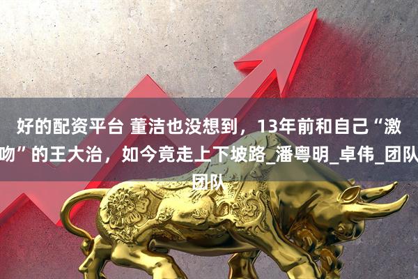 好的配资平台 董洁也没想到，13年前和自己“激吻”的王大治，如今竟走上下坡路_潘粤明_卓伟_团队