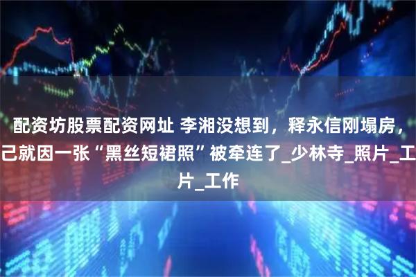 配资坊股票配资网址 李湘没想到，释永信刚塌房，自己就因一张“黑丝短裙照”被牵连了_少林寺_照片_工作