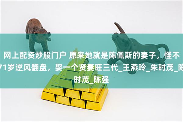 网上配资炒股门户 原来她就是陈佩斯的妻子，怪不得71岁逆风翻盘，娶一个贤妻旺三代_王燕玲_朱时茂_陈强
