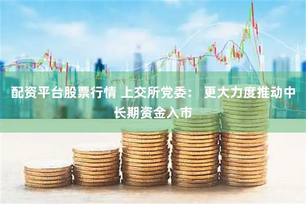 配资平台股票行情 上交所党委： 更大力度推动中长期资金入市