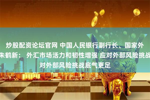 炒股配资论坛官网 中国人民银行副行长、国家外汇局局长朱鹤新： 外汇市场活力和韧性增强 应对外部风险挑战底气更足
