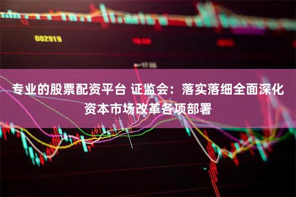 专业的股票配资平台 证监会：落实落细全面深化资本市场改革各项部署
