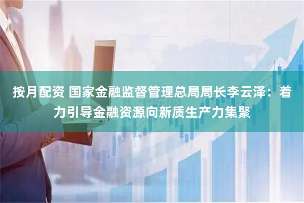 按月配资 国家金融监督管理总局局长李云泽：着力引导金融资源向新质生产力集聚